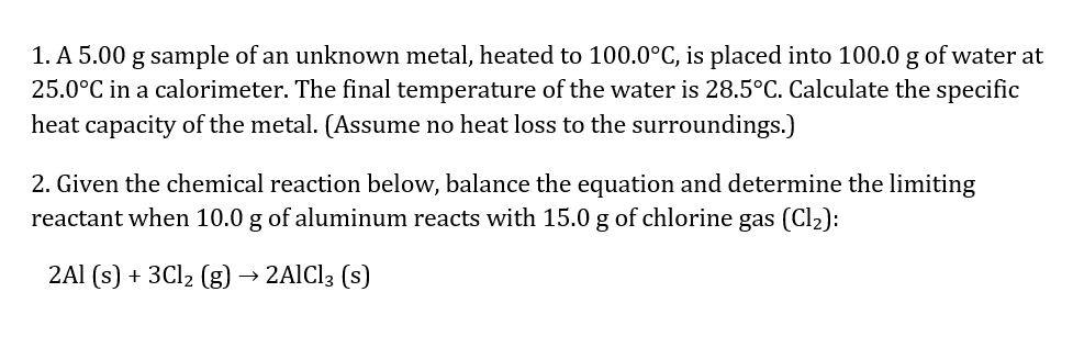 1. A 5.00 g sample of an unknown metal, heated to 100.0°C, is placed into 100.0 g of water at 25.0°C in a calorimeter. The final temperature of the water is 28.5°C. Calculate the specific heat capacity of the metal. (Assume no heat loss to the surroundings.) <br/> <br/>2. Given the chemical reaction below, balance the equation and determine the limiting reactant when 10.0 g of aluminum reacts with 15.0 g of chlorine gas (Cl2): <br/> <br/>2Al (s) + 3Cl2 (g) → 2AlCl3 (s)